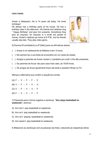 Segundo simulado CAA 2011 – 7ª série




Leia o texto.


Anwar is Malaysian, He is 14 years old today. He loves
birthdays!
He always has a birthday party at his house. He has a
birthday cake in the afternoon. His friends and relatives sing
“ Happy Birthday” and give him presents. Sometimes they
give an ang-bao. An ang-bao is a small red packet of
money. Anwar’s relatives go home at 6 P.M., but his friends
usually stay late. They play video game.

6) Escreva V (verdadeiro) ou F (falso) para as afirmativas abaixo.

(   ) Anwar é um adolescente da Malásia e tem 14 anos.

(   ) Ele sempre faz a sua festa de aniversário em um clube da cidade.

(   ) Amigos e parentes de Anwar cantam o “parabéns pra você” e lhe dão presentes.

(   ) Os parentes de Anuar vão para casa mais cedo, às 18:00 horas.

(   ) Os amigos de Anuar geralmente ficam até tarde e assistem filmes na TV.


Marque a alternativa que contém a sequência correta.

(A) F - V - F - F - V

(B) V - F - F - V - V

(C) V - F - V - V - F

(D) F - V - V - F - F


7) Passando para a forma negativa a sentença “Ann plays basketball on
weekends”, teremos:

A) Ann don’t play basketball on weekends.

B) Ann isn’t play basketball on weekends.

C) Ann isn’t playing basketball on weekends.

D) Ann doesn’t play basketball on weekends.


8 )Relacione as sentenças com as pessoas nas fotos, colocando as respectivas letras


                                                                                      4
 