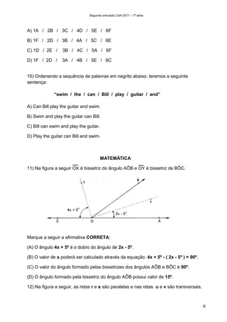 Segundo simulado CAA 2011 – 7ª série




A) 1A / 2B / 3C / 4D / 5E / 6F

B) 1F / 2D / 3B / 4A / 5C / 6E

C) 1D / 2E /     3B / 4C / 5A / 6F

D) 1F / 2D /     3A / 4B / 5E / 6C


10) Ordenando a sequência de palavras em negrito abaixo, teremos a seguinte
sentença:

             “swim / the / can / Bill / play / guitar / and”

A) Can Bill play the guitar and swim.

B) Swim and play the guitar can Bill.

C) Bill can swim and play the guitar.

D) Play the guitar can Bill and swim.



                                        MATEMÁTICA

11) Na figura a seguir OX é bissetriz do ângulo AÔB e OY é bissetriz de BÔC.




Marque a seguir a afirmativa CORRETA:

(A) O ângulo 4x + 5º é o dobro do ângulo de 2x - 5º.

(B) O valor de x poderá ser calculado através da equação: 4x + 5º - ( 2x - 5º ) = 90º.

(C) O valor do ângulo formado pelas bissetrizes dos ângulos AÔB e BÔC é 90º.

(D) O ângulo formado pela bissetriz do ângulo AÔB possui valor de 15º.

12) Na figura a seguir, as retas r e s são paralelas e nas retas u e v são transversais.



                                                                                           6
 