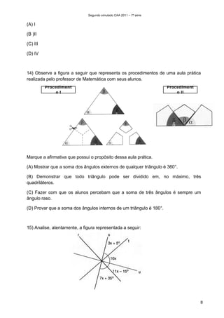 Segundo simulado CAA 2011 – 7ª série


(A) I

(B )II

(C) III

(D) IV



14) Observe a figura a seguir que representa os procedimentos de uma aula prática
realizada pelo professor de Matemática com seus alunos.
          Procediment                                                Procediment
               oI                                                        o II




                                                δ

                                                                       δ


                                  δ                             δ

Marque a afirmativa que possui o propósito dessa aula prática.

(A) Mostrar que a soma dos ângulos externos de qualquer triângulo é 360°.

(B) Demonstrar que todo triângulo pode ser dividido em, no máximo, três
quadriláteros.

(C) Fazer com que os alunos percebam que a soma de três ângulos é sempre um
ângulo raso.

(D) Provar que a soma dos ângulos internos de um triângulo é 180°.



15) Analise, atentamente, a figura representada a seguir:




                                                                                   8
 
