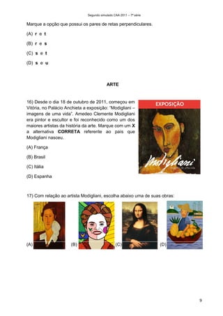 Segundo simulado CAA 2011 – 7ª série


Marque a opção que possui os pares de retas perpendiculares.

(A) r e t

(B) r e s

(C) s e t

(D) s e u



                                           ARTE


16) Desde o dia 18 de outubro de 2011, começou em
Vitória, no Palácio Anchieta a exposição: “Modigliani –
imagens de uma vida”. Amedeo Clemente Modigliani
era pintor e escultor e foi reconhecido como um dos
maiores artistas da história da arte. Marque com um X
a alternativa CORRETA referente ao país que
Modigliani nasceu.

(A) França

(B) Brasil

(C) Itália

(D) Espanha



17) Com relação ao artista Modigliani, escolha abaixo uma de suas obras:




(A)                   (B)                        (C)                  (D)




                                                                            9
 