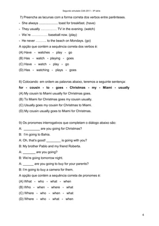 Segundo simulado CAA 2011 – 8ª série


7) Preencha as lacunas com a forma correta dos verbos entre parênteses.
- She always ..................... toast for breakfast. (have)
- They usually …………… TV in the evening. (watch)
- We´re …………… baseball now. (play)
- He never ………. to the beach on Mondays. (go)
A opção que contém a sequência correta dos verbos é:
(A) Have - watches - play - go
(B) Has - watch - playing - goes
(C) Have - watch - play - go
(D) Has - watching - plays - goes


8) Colocando em ordem as palavras abaixo, teremos a seguinte sentença:
for - cousin - to - goes - Christmas - my - Miami - usually
(A) My cousin to Miami usually for Christmas goes.
(B) To Miami for Christmas goes my cousin usually.
(C) Usually goes my cousin for Christmas to Miami.
(D) My cousin usually goes to Miami for Christmas.


9) Os pronomes interrogativos que completam o diálogo abaixo são:
A: _________ are you going for Christmas?
B: I’m going to Bahia.
A: Oh, that’s good! ________ is going with you?
B: My brother Pablo and my friend Roberta.
A: _______ are you going?
B: We’re going tomorrow night.
A: ______ are you going to buy for your parents?
B: I’m going to buy a camera for them.
A opção que contém a sequência correta de pronomes é:
(A) What - who - what - when
(B) Who - when - where - what
(C) Where - who - when - what
(D) Where - who - what - when



                                                                          4
 