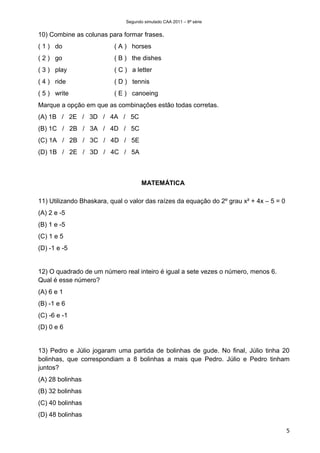 Segundo simulado CAA 2011 – 8ª série


10) Combine as colunas para formar frases.
( 1 ) do                  ( A ) horses
( 2 ) go                  ( B ) the dishes
( 3 ) play                ( C ) a letter
( 4 ) ride                ( D ) tennis
( 5 ) write               ( E ) canoeing
Marque a opção em que as combinações estão todas corretas.
(A) 1B / 2E / 3D / 4A / 5C
(B) 1C / 2B / 3A / 4D / 5C
(C) 1A / 2B / 3C / 4D / 5E
(D) 1B / 2E / 3D / 4C / 5A



                                     MATEMÁTICA

11) Utilizando Bhaskara, qual o valor das raízes da equação do 2º grau x² + 4x – 5 = 0
(A) 2 e -5
(B) 1 e -5
(C) 1 e 5
(D) -1 e -5


12) O quadrado de um número real inteiro é igual a sete vezes o número, menos 6.
Qual é esse número?
(A) 6 e 1
(B) -1 e 6
(C) -6 e -1
(D) 0 e 6


13) Pedro e Júlio jogaram uma partida de bolinhas de gude. No final, Júlio tinha 20
bolinhas, que correspondiam a 8 bolinhas a mais que Pedro. Júlio e Pedro tinham
juntos?
(A) 28 bolinhas
(B) 32 bolinhas
(C) 40 bolinhas
(D) 48 bolinhas

                                                                                         5
 