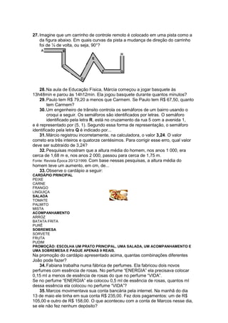 27. Imagine que um carrinho de controle remoto é colocado em uma pista como a
    da figura abaixo. Em quais curvas da pista a mudança de direção do carrinho
    foi de ¼ de volta, ou seja, 90°?




    28. Na aula de Educação Física, Márcia começou a jogar basquete às
13h48min e parou às 14h12min. Ela jogou basquete durante quantos minutos?
    29. Paulo tem R$ 79,20 a menos que Carmem. Se Paulo tem R$ 67,50, quanto
        tem Carmem?
    30. Um engenheiro de trânsito controla os semáforos de um bairro usando o
        croqui a seguir. Os semáforos são identificados por letras. O semáforo
        identificado pela letra R, está no cruzamento da rua 5 com a avenida 1,
e é representado por (5, 1). Segundo essa forma de representação, o semáforo
identificado pela letra Q é indicado por...
    31. Márcio registrou incorretamente, na calculadora, o valor 3,24. O valor
correto era três inteiros e quatorze centésimos. Para corrigir esse erro, qual valor
deve ser subtraído de 3,24?
    32. Pesquisas mostram que a altura média do homem, nos anos 1 000, era
cerca de 1,68 m e, nos anos 2 000, passou para cerca de 1,75 m.
Fonte: Revista Época 20/12/1999. Com base nessas pesquisas, a altura média do
homem teve um aumento, em cm, de...
    33. Observe o cardápio a seguir:
CARDÁPIO PRINCIPAL
PEIXE
CARNE
FRANGO
LINGUIÇA
SALADA
TOMATE
PALMITO
MISTA
ACOMPANHAMENTO
ARROZ
BATATA FRITA
PURÊ
SOBREMESA
SORVETE
FRUTA
PUDIM
PROMOÇÃO: ESCOLHA UM PRATO PRINCIPAL, UMA SALADA, UM ACOMPANHAMENTO E
UMA SOBREMESA E PAGUE APENAS 9 REAIS.
Na promoção do cardápio apresentado acima, quantas combinações diferentes
João pode fazer?
   34. Fabiana trabalha numa fábrica de perfumes. Ela fabricou dois novos
perfumes com essência de rosas. No perfume “ENERGIA” ela precisava colocar
0,15 ml a menos de essência de rosas do que no perfume “VIDA”.
Se no perfume “ENERGIA” ela colocou 0,5 ml de essência de rosas, quantos ml
dessa essência ela colocou no perfume “VIDA”?
   35. Marcos movimentava sua conta bancária pela internet. Na manhã do dia
13 de maio ele tinha em sua conta R$ 235,00. Fez dois pagamentos: um de R$
105,00 e outro de R$ 158,00. O que aconteceu com a conta de Marcos nesse dia,
se ele não fez nenhum depósito?
 