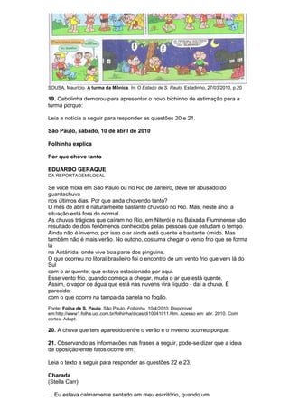 SOUSA, Maurício. A turma da Mônica. In: O Estado de S. Paulo. Estadinho, 27/03/2010, p.20

19. Cebolinha demorou para apresentar o novo bichinho de estimação para a
turma porque:

Leia a notícia a seguir para responder as questões 20 e 21.

São Paulo, sábado, 10 de abril de 2010

Folhinha explica

Por que chove tanto

EDUARDO GERAQUE
DA REPORTAGEM LOCAL

Se você mora em São Paulo ou no Rio de Janeiro, deve ter abusado do
guardachuva
nos últimos dias. Por que anda chovendo tanto?
O mês de abril é naturalmente bastante chuvoso no Rio. Mas, neste ano, a
situação está fora do normal.
As chuvas trágicas que caíram no Rio, em Niterói e na Baixada Fluminense são
resultado de dois fenômenos conhecidos pelas pessoas que estudam o tempo.
Ainda não é inverno, por isso o ar ainda está quente e bastante úmido. Mas
também não é mais verão. No outono, costuma chegar o vento frio que se forma
lá
na Antártida, onde vive boa parte dos pinguins.
O que ocorreu no litoral brasileiro foi o encontro de um vento frio que vem lá do
Sul
com o ar quente, que estava estacionado por aqui.
Esse vento frio, quando começa a chegar, muda o ar que está quente.
Assim, o vapor de água que está nas nuvens vira líquido - daí a chuva. É
parecido
com o que ocorre na tampa da panela no fogão.
Fonte: Folha de S. Paulo. São Paulo, Folhinha, 10/4/2010. Disponível
em:http://www1.folha.uol.com.br/folhinha/dicas/di10041011.htm. Acesso em: abr. 2010. Com
cortes. Adapt.

20. A chuva que tem aparecido entre o verão e o inverno ocorreu porque:

21. Observando as informações nas frases a seguir, pode-se dizer que a ideia
de oposição entre fatos ocorre em:

Leia o texto a seguir para responder as questões 22 e 23.

Charada
(Stella Carr)

... Eu estava calmamente sentado em meu escritório, quando um
 
