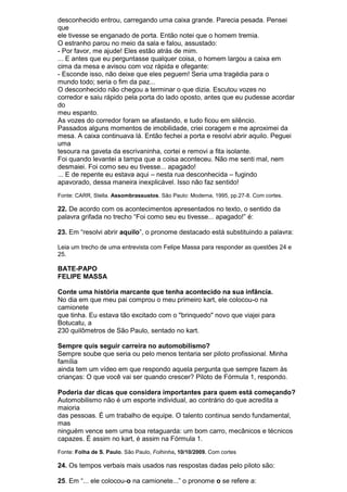 desconhecido entrou, carregando uma caixa grande. Parecia pesada. Pensei
que
ele tivesse se enganado de porta. Então notei que o homem tremia.
O estranho parou no meio da sala e falou, assustado:
- Por favor, me ajude! Eles estão atrás de mim.
... E antes que eu perguntasse qualquer coisa, o homem largou a caixa em
cima da mesa e avisou com voz rápida e ofegante:
- Esconde isso, não deixe que eles peguem! Seria uma tragédia para o
mundo todo; seria o fim da paz...
O desconhecido não chegou a terminar o que dizia. Escutou vozes no
corredor e saiu rápido pela porta do lado oposto, antes que eu pudesse acordar
do
meu espanto.
As vozes do corredor foram se afastando, e tudo ficou em silêncio.
Passados alguns momentos de imobilidade, criei coragem e me aproximei da
mesa. A caixa continuava lá. Então fechei a porta e resolvi abrir aquilo. Peguei
uma
tesoura na gaveta da escrivaninha, cortei e removi a fita isolante.
Foi quando levantei a tampa que a coisa aconteceu. Não me senti mal, nem
desmaiei. Foi como seu eu tivesse... apagado!
... E de repente eu estava aqui – nesta rua desconhecida – fugindo
apavorado, dessa maneira inexplicável. Isso não faz sentido!
Fonte: CARR, Stella. Assombrassustos. São Paulo: Moderna, 1995, pp.27-8. Com cortes.

22. De acordo com os acontecimentos apresentados no texto, o sentido da
palavra grifada no trecho “Foi como seu eu tivesse... apagado!” é:

23. Em “resolvi abrir aquilo”, o pronome destacado está substituindo a palavra:

Leia um trecho de uma entrevista com Felipe Massa para responder as questões 24 e
25.

BATE-PAPO
FELIPE MASSA

Conte uma história marcante que tenha acontecido na sua infância.
No dia em que meu pai comprou o meu primeiro kart, ele colocou-o na
camionete
que tinha. Eu estava tão excitado com o "brinquedo" novo que viajei para
Botucatu, a
230 quilômetros de São Paulo, sentado no kart.

Sempre quis seguir carreira no automobilismo?
Sempre soube que seria ou pelo menos tentaria ser piloto profissional. Minha
família
ainda tem um vídeo em que respondo aquela pergunta que sempre fazem às
crianças: O que você vai ser quando crescer? Piloto de Fórmula 1, respondo.

Poderia dar dicas que considera importantes para quem está começando?
Automobilismo não é um esporte individual, ao contrário do que acredita a
maioria
das pessoas. É um trabalho de equipe. O talento continua sendo fundamental,
mas
ninguém vence sem uma boa retaguarda: um bom carro, mecânicos e técnicos
capazes. É assim no kart, é assim na Fórmula 1.
Fonte: Folha de S. Paulo. São Paulo, Folhinha, 10/10/2009. Com cortes

24. Os tempos verbais mais usados nas respostas dadas pelo piloto são:

25. Em “... ele colocou-o na camionete...” o pronome o se refere a:
 