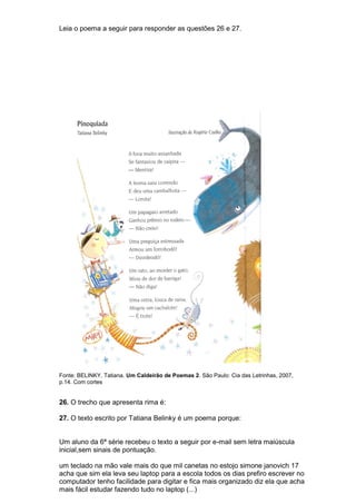 Leia o poema a seguir para responder as questões 26 e 27.




Fonte: BELINKY, Tatiana. Um Caldeirão de Poemas 2. São Paulo: Cia das Letrinhas, 2007,
p.14. Com cortes


26. O trecho que apresenta rima é:

27. O texto escrito por Tatiana Belinky é um poema porque:


Um aluno da 6ª série recebeu o texto a seguir por e-mail sem letra maiúscula
inicial,sem sinais de pontuação.

um teclado na mão vale mais do que mil canetas no estojo simone janovich 17
acha que sim ela leva seu laptop para a escola todos os dias prefiro escrever no
computador tenho facilidade para digitar e fica mais organizado diz ela que acha
mais fácil estudar fazendo tudo no laptop (...)
 