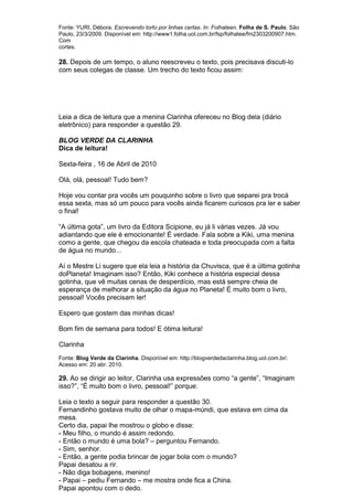 Fonte: YURI, Débora. Escrevendo torto por linhas certas. In: Folhateen. Folha de S. Paulo. São
Paulo, 23/3/2009. Disponível em: http://www1.folha.uol.com.br/fsp/folhatee/fm2303200907.htm.
Com
cortes.

28. Depois de um tempo, o aluno reescreveu o texto, pois precisava discuti-lo
com seus colegas de classe. Um trecho do texto ficou assim:




Leia a dica de leitura que a menina Clarinha ofereceu no Blog dela (diário
eletrônico) para responder a questão 29.

BLOG VERDE DA CLARINHA
Dica de leitura!

Sexta-feira , 16 de Abril de 2010

Olá, olá, pessoal! Tudo bem?

Hoje vou contar pra vocês um pouquinho sobre o livro que separei pra trocá
essa sexta, mas só um pouco para vocês ainda ficarem curiosos pra ler e saber
o final!

“A última gota”, um livro da Editora Scipione, eu já li várias vezes. Já vou
adiantando que ele é emocionante! É verdade. Fala sobre a Kiki, uma menina
como a gente, que chegou da escola chateada e toda preocupada com a falta
de água no mundo...

Aí o Mestre Li sugere que ela leia a história da Chuvisca, que é a última gotinha
doPlaneta! Imaginam isso? Então, Kiki conhece a história especial dessa
gotinha, que vê muitas cenas de desperdício, mas está sempre cheia de
esperança de melhorar a situação da água no Planeta! É muito bom o livro,
pessoal! Vocês precisam ler!

Espero que gostem das minhas dicas!

Bom fim de semana para todos! E ótima leitura!

Clarinha
Fonte: Blog Verde da Clarinha. Disponível em: http://blogverdedaclarinha.blog.uol.com.br/.
Acesso em: 20 abr. 2010.

29. Ao se dirigir ao leitor, Clarinha usa expressões como “a gente”, “Imaginam
isso?”, “É muito bom o livro, pessoal!” porque:

Leia o texto a seguir para responder a questão 30.
Fernandinho gostava muito de olhar o mapa-múndi, que estava em cima da
mesa.
Certo dia, papai lhe mostrou o globo e disse:
- Meu filho, o mundo é assim redondo.
- Então o mundo é uma bola? – perguntou Fernando.
- Sim, senhor.
- Então, a gente podia brincar de jogar bola com o mundo?
Papai desatou a rir.
- Não diga bobagens, menino!
- Papai – pediu Fernando – me mostra onde fica a China.
Papai apontou com o dedo.
 