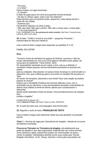 - Fica aqui.
- E a Índia?
Papai mostrou um lugar encarnado.
- E o Brasil?
O dedo do papai parou em cima duma grande mancha amarela.
- Se aqui é o Brasil, papai, onde é que nós estamos?
Papai apontou para um pontinho preto, pequenino, onde estava escrito o
nome de uma cidade.
- Estamos aqui.
Fernandinho espichou os olhos e disse
- Não vejo nada. Não vejo o senhor. Não vejo a nossa casa, o nosso gato...
- Tu és muito bobinho!!!
Fonte: VERISSIMO, Érico. As aventuras do avião vermelho. São Paulo: Companhia das
Letrinhas, 2003. Com cortes.

30. A frase “- Então o mundo é uma bola? – perguntou Fernando.”,
transformada em discurso indireto é:

Leia a carta do leitor a seguir para responder as questões 31 e 32.

PAINEL DO LEITOR

Orca

"Terrível a morte da treinadora do parque de Orlando, que teve o 'rabo de
cavalo' abocanhado por uma orca ('Orca agarrou treinadora pelo cabelo, diz
funcionário do SeaWorld', 'Folha Online', 25/2).
Os 'especialistas' apressam-se em culpar a orca, mas eu a defendo: é
corriqueiro nesses parques vermos treinadores premiando os animais com
peixes
após as exibições. Eles abanam um peixe à beira do tanque e o animal salta e o
abocanha. Ora, qual a diferença para a orca entre um tentador filé de peixe e o
'rabo
de cavalo' da treinadora, abanando à sua frente? Que outra reação se poderia
esperar do animal?
Espero que a Sociedade Protetora dos Animais defenda a orca, com a
autoridade que eu não tenho, e que as treinadoras percebam a temeridade de
abanar seus cabelos à frente do animal, depois que o acostumaram a
abocanhar
peixes sendo abanados à beira do tanque. Uma providencial touca de natação
teria
evitado a tragédia."
HELMIR ZIGOTO (Brasília, DF)
Fonte: Folha de S. Paulo, São Paulo, Painel do Leitor, 26/02/2010.

31. O autor da carta usou uma linguagem mais formal para:

32. Segundo o autor do texto, PRODUÇÃO DE TEXTO

Leia os textos a seguir para selecionar ideias que o(a) ajudarão na produção
escrita.

Texto 1 – Anúncio de vaga para “treinador(a) de dragões”, retirado de um jornal
de histórias inventadas.

Procura-se Treinador ou Treinadora de dragões: pré-adolescente que
goste de desafios e que seja responsável. Experiências com outros animais
como cachorros, gatos, passarinhos podem ser mencionadas na carta e
contar na seleção. Interessados deverão enviar suas cartas para “Escola
Dragões Vermelhos”, do Sr. Soluço, dizendo o motivo pelo qual podem ser
 