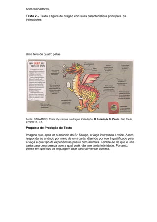 bons treinadores.

Texto 2 – Texto e figura de dragão com suas características principais. os
treinadores:




Uma fera de quatro patas




Fonte: CARAMICO, Thaís. De carona no dragão. Estadinho. O Estado de S. Paulo. São Paulo,
27/3/2010, p.5.

Proposta de Produção de Texto

Imagine que, após ler o anúncio do Sr. Soluço, a vaga interessou a você. Assim,
responda ao anúncio por meio de uma carta, dizendo por que é qualificado para
a vaga e que tipo de experiências possui com animais. Lembre-se de que é uma
carta para uma pessoa com a qual você não tem tanta intimidade. Portanto,
pense em que tipo de linguagem usar para conversar com ela.
 