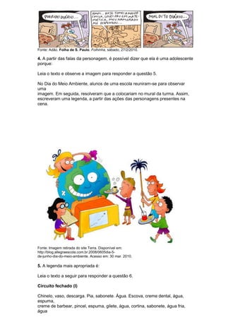 Fonte: Adão. Folha de S. Paulo. Folhinha, sábado, 27/2/2010.

4. A partir das falas da personagem, é possível dizer que ela é uma adolescente
porque:

Leia o texto e observe a imagem para responder a questão 5.

No Dia do Meio Ambiente, alunos de uma escola reuniram-se para observar
uma
imagem. Em seguida, resolveram que a colocariam no mural da turma. Assim,
escreveram uma legenda, a partir das ações das personagens presentes na
cena.




Fonte: Imagem retirada do site Terra. Disponível em:
http://blog.allegraescola.com.br.2008/0605dia-5-
de-junho-dia-do-meio-ambiente. Acesso em: 30 mar. 2010.

5. A legenda mais apropriada é:

Leia o texto a seguir para responder a questão 6.

Circuito fechado (I)

Chinelo, vaso, descarga. Pia, sabonete. Água. Escova, creme dental, água,
espuma,
creme de barbear, pincel, espuma, gilete, água, cortina, sabonete, água fria,
água
 