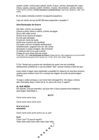 quente, toalha. Creme para cabelo, pente. Cueca, camisa, abotoaduras, calça,
meias, sapato, gravata, paletó. Carteira, níqueis, documentos, caneta, chaves...
Fonte: Ramos, Ricardo. Contos brasileiros contemporâneos. São Paulo: Moderna, 1994. Com
cortes.

6. As ações narradas ocorrem na seguinte sequência:

Leia um trecho do rap de MV Bill para responder a questão 7.

Uma Declaração de Guerra

Hei mãe, o terror vai começar
Coloca a janta, talvez a última, o bicho vai pegar
Se eu não voltar sorria
Guerra é em busca da alegria
Eu luto pela salvação
É tudo em nome da razão
Avisei que a guerra era inevitável
Pra quem vive em condição desfavorável
Subestimaram, pagaram pra ver, tão vendo
Ignoraram a nossa coragem, tão morrendo
A violência não fui eu que inventei
Chega de ouvir esse discurso social
Fonte: BILL, M.V. Uma Declaração de Guerra. Disponível em: http://vagalume.uol.com.br/mvbill/
uma-declaracao-de-guerra.html. Acesso em: 12 abr. 2010. Com cortes. Adapt.



7. Em “Avisei que a guerra era inevitável pra quem vive em condição
desfavorável”,justifica-se o uso do prefixo “des-“ porque reforça a ideia de que:

Leia o texto a seguir para responder a questão 8 e observe os recursos sonoros
usados para mostrar como foi o começo da viagem de avião da personagem
Creuza.

“E logo o avião começou a se mover bem devagarinho. Vira daqui, embica
dali, chacoalha daqui, treme de lá, xii, parou de novo. E agora?

AI, QUE MEDO.
De repente, Creuza entendeu: era que nem o touro quando toma distância
para pegar velocidade e...

                                          Ai!!!!!!
Corre corre corre corre

Corre corre corre corre corre

Ai ai ai ai ai ai
aaaaaaaai

Corre corre corre corre corre e ai, ai, puf!

Puf?
Como “puf”? O que foi aquilo?
Sobe sobe sobe sobe sobe sobe sobe sobe
                                          ?
                                       A...i
                                    Ai
                                 Ai
                              Ai
                           Ai
                        Ai
 