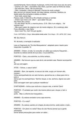 constantemente. Numa dessas mudanças, minha irmã mais nova caiu de cama.
- Chama o Dr. Otto – aconselhou Seu Hans, que tem casa na frente da nossa.
- Ela está bem, Hans, não se preocupe.
- Olha, compadre, criança é delicada. Precisa de muito cuidado.
Meu pai era um homem sisudo, de mãos calosas, enormes. Deslizou os
dedos pelos fios da barba e estalou os lábios.
- Que nada, passa logo.
Passou nada. A febre foi a 40 e Gisele começou a vomitar.
- Onde é que mora o Dr. Otto? – quis saber meu pai.
Seu Hans deu o troco.
- Eu não disse? No fim, a menina piorou. O Dr. Otto é um mágico... Vai
resolver isso!
- Não quero saber de mágicos nem de mané-mágicos. Só o endereço dele.
Ficou ofendido, o seu Hans:
- Que é isso? Eu, hein! Só quis ajudar...
Fonte: CAPPARELLI, Sérgio. Uma colcha muito curta. Porto Alegre – RS: L&PM, 2007. Adapt.

10. Seu Hans é:

11. No texto, a narração é realizada:

Leia um fragmento de “Os três Mosqueteiros”, adaptado para o teatro para
responder a questão 12.

ARAMIS – Ontem, à noite, fui consultar um sábio que costumo frequentar...
Quando eu estava saindo de sua casa, vi sua sobrinha...

PORTOS – Claro, uma sobrinha, eu tinha certeza...

ARAMIS – Na hora em que eu saía de lá, ela também saia. Resolvi acompanhá-
la
até sua carruagem.

ATOS – Vamos, o caso é sério!

ARAMIS – Bom, de repente, no escuro da noite, surgiu um homem alto,
moreno...
Vinha acompanhado de uns seis homens, aproximou-se, e disse para mim e
para a
dama que me acompanhava: “Senhor duque, e vós, senhora, dignai-vos subir
para
essa carruagem sem opor qualquer resistência.”

D’ARTAGNAN – Achou que você era o duque e ela, a rainha! Claro!

PORTOS – É verdade que você é da mesma altura que o duque, e tem o
mesmo
porte... Mas o uniforme de mosqueteiro...

ARAMIS – Eu estava enrolado numa capa enorme.

PORTOS – E o rosto?

ARAMIS – Eu estava usando um chapéu de aba enorme, caído sobre o rosto...

PORTOS – Em pleno no verão? Deus do céu! Nunca pensei que a gente
precisasse
tomar tantas precauções para visitar um sábio...
 