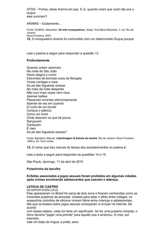 ATOS – Portos, deixe Aramis em paz. E aí, quando viram que você não era o
duque
eles sumiram?

ARAMIS – Exatamente...
Fonte: DUMAS, Alexandre. Os três mosqueteiros. Adapt. Ana Maria Machado. 3. ed. Rio de
Janeiro:
Nova Fronteira, 2007.
12. O mosqueteiro Aramis foi confundido com um determinado Duque porque



Leia o poema a seguir para responder a questão 13.

Profundamente

Quando ontem adormeci
Na noite de São João
Havia alegria e rumor
Estrondos de bombas luzes de Bengala
Vozes cantigas e risos
Ao pé das fogueiras acesas.
No meio da noite despertei
Não ouvi mais vozes nem risos
Apenas balões
Passavam errantes silenciosamente
Apenas de vez em quando
O ruído de um bonde
Cortava o silêncio
Como um túnel.
Onde estavam os que há pouco
Dançavam
Cantavam
E riam
Ao pé das fogueiras acesas?
Fonte: Bandeira, Manuel. Libertinagem & Estrela da manhã. Rio de Janeiro: Nova Fronteira:
1995.p. 55. Com cortes.

13. O verso que traz marcas do tempo dos acontecimentos no poema é:

Leia o texto a seguir para responder as questões 14 e 15.

São Paulo, domingo, 11 de abril de 2010

Pulseirinha do barulho

Enfeites associados a jogos sexuais foram proibidos em algumas cidades
após crimes envolvendo adolescentes que usavam o adereço.

LETICIA DE CASTRO
DA REPORTAGEM LOCAL
Elas apareceram no Brasil há cerca de dois anos e ficaram conhecidas como as
inocentes pulseiras da amizade. Usadas para selar o afeto entre colegas, os
acessórios coloridos de silicone viraram febre entre crianças e adolescentes.
Até que os boatos sobre jogos sexuais começaram a circular na internet. De
acordo
com esses relatos, cada cor teria um significado. Ao ter uma pulseira rompida, o
dono deveria "pagar uma prenda" para aquele que a arrancou. A roxa, por
exemplo,
vale um beijo de língua; a preta, sexo.
 
