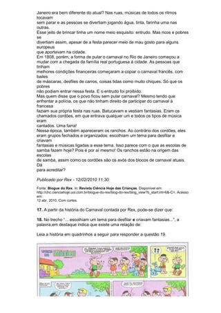 Janeiro era bem diferente do atual? Nas ruas, músicas de todos os ritmos
tocavam
sem parar e as pessoas se divertiam jogando água, tinta, farinha uma nas
outras.
Esse jeito de brincar tinha um nome meio esquisito: entrudo. Mas ricos e pobres
se
divertiam assim, apesar de a festa parecer meio de mau gosto para alguns
europeus
que aportavam na cidade.
Em 1808, porém, a forma de pular o carnaval no Rio de Janeiro começou a
mudar com a chegada da família real portuguesa à cidade. As pessoas que
tinham
melhores condições financeiras começaram a copiar o carnaval francês, com
bailes
de máscaras, desfiles de carros, coisas tidas como muito chiques. Só que os
pobres
não podiam entrar nessa festa. E o entrudo foi proibido.
Mas quem disse que o povo ficou sem pular carnaval? Mesmo tendo que
enfrentar a polícia, os que não tinham direito de participar do carnaval à
francesa
faziam sua própria festa nas ruas. Batucavam e vestiam fantasias. Eram os
chamados cordões, em que entrava qualquer um e todos os tipos de música
eram
cantados. Uma farra!
Nessa época, também apareceram os ranchos. Ao contrário dos cordões, eles
eram grupos fechados e organizados: escolhiam um tema para desfilar e
criavam
fantasias e músicas ligadas a esse tema. Isso parece com o que as escolas de
samba fazem hoje? Pois é por aí mesmo! Os ranchos estão na origem das
escolas
de samba, assim como os cordões são os avós dos blocos de carnaval atuais.
Dá
para acreditar?

Publicado por Rex - 12/02/2010 11:30
Fonte: Blogue do Rex. In: Revista Ciência Hoje das Crianças. Disponível em:
http://chc.cienciahoje.uol.com.br/blogue-do-rex/blog-do-rex/blog_view?b_start:int=6&-C=. Acesso
em:
12 abr. 2010. Com cortes.

17. A partir da história do Carnaval contada por Rex, pode-se dizer que:

18. No trecho “... escolhiam um tema para desfilar e criavam fantasias...”, a
palavra,em destaque indica que existe uma relação de:

Leia a história em quadrinhos a seguir para responder a questão 19.
 