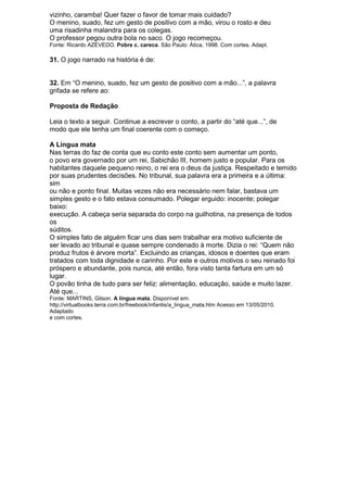 vizinho, caramba! Quer fazer o favor de tomar mais cuidado?
O menino, suado, fez um gesto de positivo com a mão, virou o rosto e deu
uma risadinha malandra para os colegas.
O professor pegou outra bola no saco. O jogo recomeçou.
Fonte: Ricardo AZEVEDO. Pobre c. careca. São Paulo: Ática, 1998. Com cortes. Adapt.

31. O jogo narrado na história é de:


32. Em ―O menino, suado, fez um gesto de positivo com a mão...‖, a palavra
grifada se refere ao:

Proposta de Redação

Leia o texto a seguir. Continue a escrever o conto, a partir do ―até que...‖, de
modo que ele tenha um final coerente com o começo.

A Língua mata
Nas terras do faz de conta que eu conto este conto sem aumentar um ponto,
o povo era governado por um rei, Sabichão III, homem justo e popular. Para os
habitantes daquele pequeno reino, o rei era o deus da justiça. Respeitado e temido
por suas prudentes decisões. No tribunal, sua palavra era a primeira e a última:
sim
ou não e ponto final. Muitas vezes não era necessário nem falar, bastava um
simples gesto e o fato estava consumado. Polegar erguido: inocente; polegar
baixo:
execução. A cabeça seria separada do corpo na guilhotina, na presença de todos
os
súditos.
O simples fato de alguém ficar uns dias sem trabalhar era motivo suficiente de
ser levado ao tribunal e quase sempre condenado à morte. Dizia o rei: ―Quem não
produz frutos é árvore morta‖. Excluindo as crianças, idosos e doentes que eram
tratados com toda dignidade e carinho. Por este e outros motivos o seu reinado foi
próspero e abundante, pois nunca, até então, fora visto tanta fartura em um só
lugar.
O povão tinha de tudo para ser feliz: alimentação, educação, saúde e muito lazer.
Até que...
Fonte: MARTINS, Gilson. A língua mata. Disponível em:
http://virtualbooks.terra.com.br/freebook/infantis/a_lingua_mata.htm Acesso em 13/05/2010.
Adaptado
e com cortes.
 
