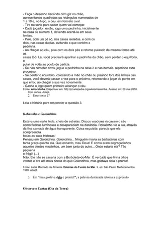- Faça o desenho riscando com giz no chão,
apresentando quadrados ou retângulos numerados de
1 a 10 e, no topo, o céu, em formato oval.
- Tire na sorte para saber quem vai começar.
- Cada jogador, então, joga uma pedrinha, inicialmente
na casa de número 1, devendo acertá-la em seus
limites.
- Pule, com um pé só, nas casas isoladas, e com os
dois, nas casas duplas, evitando a que contém a
pedrinha.
- Ao chegar ao céu, pise com os dois pés e retorne pulando da mesma forma até
as
casas 2-3. Lá, você precisará apanhar a pedrinha do chão, sem perder o equilíbrio,
e
pular de volta ao ponto de partida.
- Se não cometer erros, jogue a pedrinha na casa 2 e nas demais, repetindo todo
processo.
- Se perder o equilíbrio, colocando a mão no chão ou pisando fora dos limites das
casas, você deverá passar a vez para o próximo, retornando a jogar do ponto em
que errou ao chegar a sua vez novamente.
- Ganha o jogo quem primeiro alcançar o céu.
Fonte: Amarelinha. Disponível em: http://pt.wikipedia.org/wiki/Amarelinha. Acesso em: 09 mai.2010.
    Com cortes. Adapt.
    2. Esse texto é?

Leia a história para responder a questão 3.


Robalinho e Golondrina

Estava uma noite linda, cheia de estrelas. Discos voadores riscavam o céu
como flechas luminosas e desapareciam na distância. Robalinho via a lua, através
da fina camada de água transparente. Coisa esquisita: parecia que ela
compreendia
todas as suas tristezas!
Pensou em Golondrina. Golondrina... Ninguém movia as barbatanas com
tanta graça quanto ela. Que encanto, meu Deus! E como eram engraçadinhos
aqueles dentes miudinhos, um bem junto do outro... Onde estaria ela? Tão
pequena
e frágil! (...)
Não. Ele não se casaria com a Borboleta-do-Mar. É verdade que tinha olhos
verdes e era até mais bonita do que Golondrina, mas gostava dela e pronto!
Fonte: Lúcia Machado de Almeida. Estórias do Fundo do Mar. 9. ed. São Paulo: Melhoramentos,
1989. Adapt.

    3. Em “mas gostava dela e pronto!”, a palavra destacada retoma a expressão


Observe o Cartaz (Dia da Terra)
 