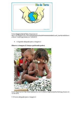 Fonte: Imagens dia da Terra. Disponível em:
http://1.bp.blogspot.com/_0CU7qX4rWDI/SeoUCBuE6PI/AAAAAAAABAE/LsoR_0ueFsE/s400/Dia+d
a+terra+-+colorir.jpg Acesso em 13/05/2010.


    4. A legenda adequada para a imagem é:

Observe a imagem (Crianças quebrando pedra)




Fonte: Disponível em http://www.badaueonline.com.br/dados/imagens/trabalhoinfantil.jpg Acesso em
12 mai 2010.

5. O texto adequado para a imagem é:
 