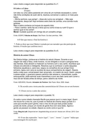 Leia o texto a seguir para responder as questões 6 e 7.

O Lobo e a Cabra
             (Esopo)
Um lobo viu uma cabra pastando em cima de um rochedo escarpado e, como
não tinha condições de subir até lá, resolveu convencer a cabra a vir mais para
baixo.
– Minha senhora, que perigo! – disse ele numa voz amigável. – Não seja
imprudente, desça daí! Aqui embaixo está cheio de comida, uma comida muito
gostosa.
Mas a cabra conhecia os truques do esperto lobo.
– Para o senhor, tanto faz se a relva que eu como é boa ou ruim! O que o
senhor quer é me comer!
Moral: Cuidado quando um inimigo dá um conselho amigo.
Fonte: ESOPO. Fábulas de Esopo. São Paulo: Cia das Letrinhas, 1994.

     6.O fato que marca o final da história é:

 7. Pode-se dizer que essa Fábula é contada por um narrador que não participa da
história. O trecho que confirma isso é:

Leia o texto a seguir para responder as questões 8 e 9.

História do astuto Ulisses

Na Grécia Antiga, contava-se a história do astuto Ulisses. Durante a sua
viagem de volta a Ítaca, onde morava, viu-se obrigado a cruzar a perigosa terra
das Sereias. Elas atraíam e matavam os homens com o seu canto. Acontece que
Ulisses era atrevido e inteligente. Resolveu que ia conhecer o canto daquelas
feiticeiras aquáticas e, para isso, seguiu os conselhos de sua amiga Circe:
primeiro, tapou com cera os ouvidos de seus companheiros de viagem. Depois,
pediu a eles que o amarrassem bem amarrado, no mastro do navio. Assim, graças
a essas ações, o guerreiro passou pertinho das sereias e, maravilhado, quase
enlouquecido, pôde admirar suas maravilhas e ouvir seu belo canto sem correr o
risco de ser levado,antes do tempo, para o abismo da morte.
Fonte: AZEVEDO, Ricardo. Armazém do Folclore. São Paulo: Ática, 2000. Adapt.

      8. De acordo com o texto,uma das características de Ulisses era ser um homem:

       9. Ulisses ouviu o canto das sereias:

Leia o texto a seguir para responder a questão 10.

Eu estou numa cidade chamada Recife que parece que é o maior legal. Quem
me trouxe foi o meu tio, que é jurado no festival de cinema daqui (jurado é o
cara que escolhe quem ganha, mas o meu tio diz que todo jurado acaba
jurado de morte, porque um monte de gente fica com raiva dele). Agora a
gente vai passear na cidade. Depois eu conto como é que foi
Fonte: Blog do Lelê. Disponível em: blogdolele.blog.uol.com.br/. Acesso em: 09 mai. 2010. Com
cortEs.

     10. O uso das expressões “maior legal”,”cara”,”monte”,”a gente” indica que
essa mensagem foi escrita por:
 