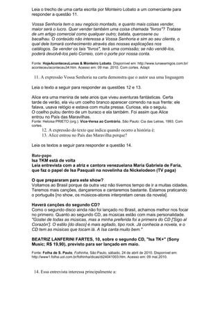 Leia o trecho de uma carta escrita por Monteiro Lobato a um comerciante para
responder a questão 11.

Vossa Senhoria tem o seu negócio montado, e quanto mais coisas vender,
maior será o lucro. Quer vender também uma coisa chamada "livros"? Tratase
de um artigo comercial como qualquer outro; batata, querosene ou
bacalhau. O conteúdo não interessa a Vossa Senhoria e sim ao seu cliente, o
qual dele tomará conhecimento através das nossas explicações nos
catálogos. Se vender os tais "livros", terá uma comissão; se não vendê-los,
poderá devolvê-los pelo Correio, com o porte por nossa conta.

Fonte: HojeAconteceuLunas & Monteiro Lobato. Disponível em: http://www.lunaeamigos.com.br/
aconteceu/aconteceu34.htm. Acesso em: 09 mai. 2010. Com cortes. Adapt

 11. A expressão Vossa Senhoria na carta demonstra que o autor usa uma linguagem

Leia o texto a seguir para responder as questões 12 e 13.

Alice era uma menina de sete anos que viveu aventuras fantásticas. Certa
tarde de verão, ela viu um coelho branco aparecer correndo na sua frente: ele
falava, usava relógio e estava com muita pressa. Curiosa, ela o seguiu.
O coelho pulou dentro de um buraco e ela também. Foi assim que Alice
entrou no País das Maravilhas.
Fonte: Heloisa PRIETO (org.). Vice-Versa ao Contrário. São Paulo: Cia das Letras, 1993. Com
cortes.
      12. A expressão do texto que indica quando ocorro a história é:
      13. Alice entrou no País das Maravilha porque?

Leia os textos a seguir para responder a questão 14.

Bate-papo
Isa TKM está de volta
Leia entrevista com a atriz e cantora venezuelana María Gabriela de Faría,
que faz o papel de Isa Pasquali na novelinha da Nickelodeon (TV paga)

O que prepararam para este show?
Voltamos ao Brasil porque da outra vez não tivemos tempo de ir a muitas cidades.
Teremos mais canções, dançaremos e cantaremos bastante. Estamos praticando
o português [no show, os músicos-atores interpretam cenas da novela].

Haverá canções do segundo CD?
Como o segundo disco ainda não foi lançado no Brasil, achamos melhor nos focar
no primeiro. Quanto ao segundo CD, as músicas estão com mais personalidade.
"Gostei de todas as músicas, mas a minha preferida foi a primeira do CD ['Sigo al
Corazón']. O estilo [do disco] é mais agitado, tipo rock. Já conhecia a novela, e o
CD tem as músicas que tocam lá. A Isa canta muito bem."

BEATRIZ LANFERINI FARTES, 10, sobre o segundo CD, "Isa TK+" (Sony
Music; R$ 19,90), previsto para ser lançado em maio.
Fonte: Folha de S. Paulo, Folhinha, São Paulo, sábado, 24 de abril de 2010. Disponível em:
http://www1.folha.uol.com.br/folhinha/dicas/di24041003.htm. Acesso em: 09 mai.2010.



 14. Essa entrevista interessa principalmente a:
 