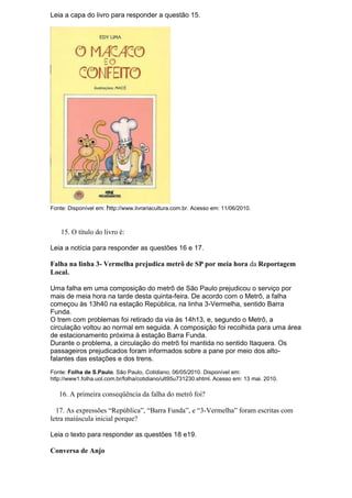 Leia a capa do livro para responder a questão 15.




Fonte: Disponível em: http://www.livrariacultura.com.br. Acesso em: 11/06/2010.



    15. O título do livro é:

Leia a notícia para responder as questões 16 e 17.

Falha na linha 3- Vermelha prejudica metrô de SP por meia hora da Reportagem
Local.

Uma falha em uma composição do metrô de São Paulo prejudicou o serviço por
mais de meia hora na tarde desta quinta-feira. De acordo com o Metrô, a falha
começou às 13h40 na estação República, na linha 3-Vermelha, sentido Barra
Funda.
O trem com problemas foi retirado da via às 14h13, e, segundo o Metrô, a
circulação voltou ao normal em seguida. A composição foi recolhida para uma área
de estacionamento próxima à estação Barra Funda.
Durante o problema, a circulação do metrô foi mantida no sentido Itaquera. Os
passageiros prejudicados foram informados sobre a pane por meio dos alto-
falantes das estações e dos trens.
Fonte: Folha de S.Paulo. São Paulo, Cotidiano, 06/05/2010. Disponível em:
http://www1.folha.uol.com.br/folha/cotidiano/ult95u731230.shtml. Acesso em: 13 mai. 2010.

   16. A primeira conseqüência da falha do metrô foi?

  17. As expressões “República”, “Barra Funda”, e “3-Vermelha” foram escritas com
letra maiúscula inicial porque?

Leia o texto para responder as questões 18 e19.

Conversa de Anjo
 
