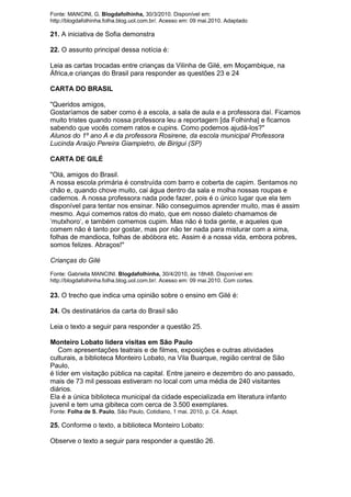 Fonte: MANCINI, G. Blogdafolhinha, 30/3/2010. Disponível em:
http://blogdafolhinha.folha.blog.uol.com.br/. Acesso em: 09 mai.2010. Adaptado

21. A iniciativa de Sofia demonstra

22. O assunto principal dessa notícia é:

Leia as cartas trocadas entre crianças da Vilinha de Gilé, em Moçambique, na
África,e crianças do Brasil para responder as questões 23 e 24

CARTA DO BRASIL

"Queridos amigos,
Gostaríamos de saber como é a escola, a sala de aula e a professora daí. Ficamos
muito tristes quando nossa professora leu a reportagem [da Folhinha] e ficamos
sabendo que vocês comem ratos e cupins. Como podemos ajudá-los?"
Alunos do 1º ano A e da professora Rosirene, da escola municipal Professora
Lucinda Araújo Pereira Giampietro, de Birigui (SP)

CARTA DE GILÉ

"Olá, amigos do Brasil.
A nossa escola primária é construída com barro e coberta de capim. Sentamos no
chão e, quando chove muito, cai água dentro da sala e molha nossas roupas e
cadernos. A nossa professora nada pode fazer, pois é o único lugar que ela tem
disponível para tentar nos ensinar. Não conseguimos aprender muito, mas é assim
mesmo. Aqui comemos ratos do mato, que em nosso dialeto chamamos de
‘mutxhoro‗, e também comemos cupim. Mas não é toda gente, e aqueles que
comem não é tanto por gostar, mas por não ter nada para misturar com a xima,
folhas de mandioca, folhas de abóbora etc. Assim é a nossa vida, embora pobres,
somos felizes. Abraços!"

Crianças do Gilé
Fonte: Gabriella MANCINI. Blogdafolhinha, 30/4/2010, às 18h48. Disponível em:
http://blogdafolhinha.folha.blog.uol.com.br/. Acesso em: 09 mai.2010. Com cortes.

23. O trecho que indica uma opinião sobre o ensino em Gilé é:

24. Os destinatários da carta do Brasil são

Leia o texto a seguir para responder a questão 25.

Monteiro Lobato lidera visitas em São Paulo
   Com apresentações teatrais e de filmes, exposições e outras atividades
culturais, a biblioteca Monteiro Lobato, na Vila Buarque, região central de São
Paulo,
é líder em visitação pública na capital. Entre janeiro e dezembro do ano passado,
mais de 73 mil pessoas estiveram no local com uma média de 240 visitantes
diários.
Ela é a única biblioteca municipal da cidade especializada em literatura infanto
juvenil e tem uma gibiteca com cerca de 3.500 exemplares.
Fonte: Folha de S. Paulo, São Paulo, Cotidiano, 1 mai. 2010, p. C4. Adapt.

25. Conforme o texto, a biblioteca Monteiro Lobato:

Observe o texto a seguir para responder a questão 26.
 