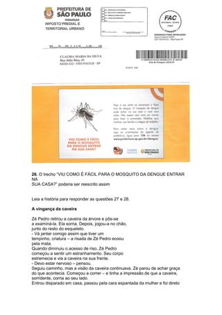 26. O trecho ―VIU COMO É FÁCIL PARA O MOSQUITO DA DENGUE ENTRAR
NA
SUA CASA?‖ poderia ser reescrito assim


Leia a história para responder as questões 27 e 28.

A vingança da caveira

Zé Pedro retirou a caveira da árvore e pôs-se
a examiná-la. Ela sorria. Depois, jogou-a no chão,
junto do resto do esqueleto.
- Vá jantar comigo assim que tiver um
tempinho, criatura – a risada de Zé Pedro ecoou
pela mata.
Quando diminuiu o acesso de riso, Zé Pedro
começou a sentir um estranhamento. Seu corpo
estremecia e via a caveira na sua frente.
- Devo estar nervoso – pensou.
Seguiu caminho, mas a visão da caveira continuava. Zé parou de achar graça
do que acontecia. Começou a correr – e tinha a impressão de que a caveira,
sorridente, corria ao seu lado.
Entrou disparado em casa, passou pela cara espantada da mulher e foi direto
 