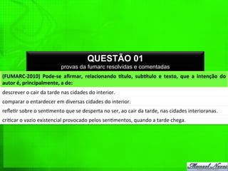 QUESTÃO 01
provas da fumarc resolvidas e comentadas
(FUMARC-­‐2010)	
   Pode-­‐se	
   aﬁrmar,	
   relacionando	
   Etulo,	
   subEtulo	
   e	
   texto,	
   que	
   a	
   intenção	
   do	
  
autor	
  é,	
  principalmente,	
  a	
  de:	
  
descrever	
  o	
  cair	
  da	
  tarde	
  nas	
  cidades	
  do	
  interior.	
  
comparar	
  o	
  entardecer	
  em	
  diversas	
  cidades	
  do	
  interior.	
  
reﬂe%r	
  sobre	
  o	
  sen%mento	
  que	
  se	
  desperta	
  no	
  ser,	
  ao	
  cair	
  da	
  tarde,	
  nas	
  cidades	
  interioranas.	
  
cri%car	
  o	
  vazio	
  existencial	
  provocado	
  pelos	
  sen%mentos,	
  quando	
  a	
  tarde	
  chega.	
  
 