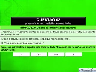 QUESTÃO 02
provas da fumarc resolvidas e comentadas
(FUMARC-­‐2010)	
  Observe	
  as	
  aﬁrmaPvas	
  que	
  se	
  seguem:	
  
I.	
  "con%nuamos	
  vagamente	
  cientes	
  de	
  que,	
  sim,	
  as	
  trevas	
  con%nuam	
  à	
  espreita,	
  logo	
  adiante	
  
dos	
  círculos	
  de	
  luz".	
  
II.	
  "com	
  o	
  escuro,	
  a	
  gente	
  se	
  conforma,	
  até	
  porque	
  não	
  há	
  outro	
  jeito".	
  
III.	
  "Não	
  senhor,	
  aqui	
  não	
  escurece	
  nunca…˜	
  
Expressa	
  a	
  principal	
  ideia	
  sugerida	
  pelo	
  Etulo	
  do	
  texto	
  "O	
  coração	
  nas	
  trevas"	
  o	
  que	
  se	
  aﬁrma	
  
SOMENTE	
  em:	
  
II	
   I	
  e	
  III	
   I	
  e	
  II	
   I	
  
 