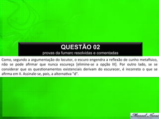Como,	
  segundo	
  a	
  argumentação	
  do	
  locutor,	
  o	
  escuro	
  engendra	
  a	
  reﬂexão	
  de	
  cunho	
  metagsico,	
  
não	
   se	
   pode	
   aﬁrmar	
   que	
   nunca	
   escureça	
   [elimine-­‐se	
   a	
   opção	
   III].	
   Por	
   outro	
   lado,	
   se	
   se	
  
considerar	
   que	
   os	
   ques%onamentos	
   existenciais	
   derivam	
   do	
   escurecer,	
   é	
   incorreto	
   o	
   que	
   se	
  
aﬁrma	
  em	
  II.	
  Assinale-­‐se,	
  pois,	
  a	
  alterna%va	
  "d".	
  
QUESTÃO 02
provas da fumarc resolvidas e comentadas
 