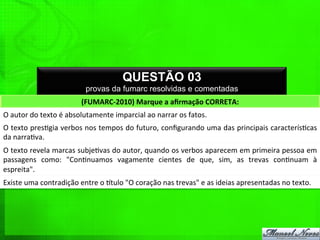 QUESTÃO 03
provas da fumarc resolvidas e comentadas
(FUMARC-­‐2010)	
  Marque	
  a	
  aﬁrmação	
  CORRETA:	
  
O	
  autor	
  do	
  texto	
  é	
  absolutamente	
  imparcial	
  ao	
  narrar	
  os	
  fatos.	
  
O	
  texto	
  pres%gia	
  verbos	
  nos	
  tempos	
  do	
  futuro,	
  conﬁgurando	
  uma	
  das	
  principais	
  caracterís%cas	
  
da	
  narra%va.	
  
O	
  texto	
  revela	
  marcas	
  subje%vas	
  do	
  autor,	
  quando	
  os	
  verbos	
  aparecem	
  em	
  primeira	
  pessoa	
  em	
  
passagens	
   como:	
   "Con%nuamos	
   vagamente	
   cientes	
   de	
   que,	
   sim,	
   as	
   trevas	
   con%nuam	
   à	
  
espreita".	
  
Existe	
  uma	
  contradição	
  entre	
  o	
  qtulo	
  "O	
  coração	
  nas	
  trevas"	
  e	
  as	
  ideias	
  apresentadas	
  no	
  texto.	
  
 