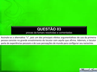 Assinale-­‐se	
  a	
  alterna%va	
  “c”,	
  pois	
  um	
  dos	
  principais	
  efeitos	
  argumenta%vos	
  do	
  uso	
  da	
  primeira	
  
pessoa	
  consiste	
  no	
  grande	
  envolvimento	
  do	
  locutor	
  com	
  aquilo	
  que	
  aﬁrma.	
  Ademais,	
  o	
  locutor	
  
parte	
  de	
  experiências	
  pessoais	
  e	
  de	
  suas	
  percepções	
  de	
  mundo	
  para	
  conﬁgurar	
  seu	
  raciocínio.	
  
QUESTÃO 03
provas da fumarc resolvidas e comentadas
 