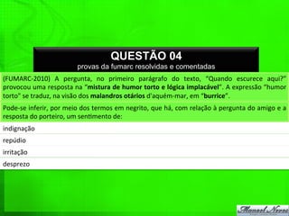 QUESTÃO 04
provas da fumarc resolvidas e comentadas
(FUMARC-­‐2010)	
   A	
   pergunta,	
   no	
   primeiro	
   parágrafo	
   do	
   texto,	
   “Quando	
   escurece	
   aqui?”	
  
provocou	
  uma	
  resposta	
  na	
  “mistura	
  de	
  humor	
  torto	
  e	
  lógica	
  implacável”.	
  A	
  expressão	
  “humor	
  
torto"	
  se	
  traduz,	
  na	
  visão	
  dos	
  malandros	
  otários	
  d'aquém-­‐mar,	
  em	
  “burrice”.	
  
Pode-­‐se	
  inferir,	
  por	
  meio	
  dos	
  termos	
  em	
  negrito,	
  que	
  há,	
  com	
  relação	
  à	
  pergunta	
  do	
  amigo	
  e	
  a	
  
resposta	
  do	
  porteiro,	
  um	
  sen%mento	
  de:	
  
indignação	
  
repúdio	
  
irritação	
  
desprezo	
  
 