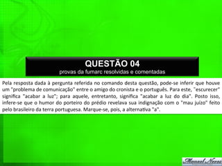 Pela	
  resposta	
  dada	
  à	
  pergunta	
  referida	
  no	
  comando	
  desta	
  questão,	
  pode-­‐se	
  inferir	
  que	
  houve	
  
um	
  "problema	
  de	
  comunicação"	
  entre	
  o	
  amigo	
  do	
  cronista	
  e	
  o	
  português.	
  Para	
  este,	
  ˜escurecer"	
  
signiﬁca	
   "acabar	
   a	
   luz";	
   para	
   aquele,	
   entretanto,	
   signiﬁca	
   "acabar	
   a	
   luz	
   do	
   dia".	
   Posto	
   isso,	
  
infere-­‐se	
  que	
  o	
  humor	
  do	
  porteiro	
  do	
  prédio	
  revelava	
  sua	
  indignação	
  com	
  o	
  "mau	
  juízo"	
  feito	
  
pelo	
  brasileiro	
  da	
  terra	
  portuguesa.	
  Marque-­‐se,	
  pois,	
  a	
  alterna%va	
  "a".	
  
QUESTÃO 04
provas da fumarc resolvidas e comentadas
 