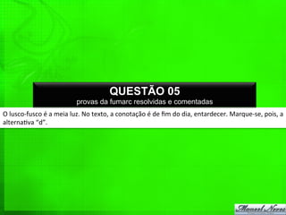 O	
  lusco-­‐fusco	
  é	
  a	
  meia	
  luz.	
  No	
  texto,	
  a	
  conotação	
  é	
  de	
  ﬁm	
  do	
  dia,	
  entardecer.	
  Marque-­‐se,	
  pois,	
  a	
  
alterna%va	
  “d”.	
  
QUESTÃO 05
provas da fumarc resolvidas e comentadas
 