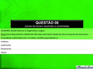 QUESTÃO 06
provas da fumarc resolvidas e comentadas
(FUMARC-­‐2010)	
  Observe	
  o	
  fragmento	
  a	
  seguir.	
  
Quiçá	
  esse	
  desconforto	
  indeﬁnível	
  não	
  seja	
  nem	
  tanto	
  medo	
  do	
  escuro	
  quanto	
  do	
  escurecer.	
  
O	
  vocábulo	
  sublinhado	
  tem,	
  no	
  texto,	
  sen%do	
  equivalente	
  a:	
  
embora	
  
realmente	
  
ﬁnalmente	
  
talvez	
  
 