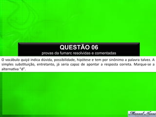 O	
  vocábulo	
  quiçá	
  indica	
  dúvida,	
  possibilidade,	
  hipótese	
  e	
  tem	
  por	
  sinônimo	
  a	
  palavra	
  talvez.	
  A	
  
simples	
   subs%tuição,	
   entretanto,	
   já	
   seria	
   capaz	
   de	
   apontar	
   a	
   resposta	
   correta.	
   Marque-­‐se	
   a	
  
alterna%va	
  “d”.	
  
QUESTÃO 06
provas da fumarc resolvidas e comentadas
 
