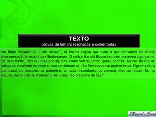 TEXTO
provas da fumarc resolvidas e comentadas
No	
   ﬁlme	
   “Ricardo	
   III	
   –	
   Um	
   ensaio”,	
   Al	
   Pacino	
   cogita	
   que	
   tudo	
   o	
   que	
   pensamos	
   de	
   modo	
  
desconexo	
  já	
  foi	
  escrito	
  por	
  Shakespeare.	
  O	
  crí%co	
  Harold	
  Bloom	
  também	
  escreveu	
  algo	
  assim.	
  
Só	
  pelo	
  Bardo,	
  não	
  sei,	
  mas	
  por	
  alguém,	
  como	
  Sartre,	
  tenho	
  quase	
  certeza.	
  Ao	
  cair	
  da	
  luz,	
  as	
  
coisas	
  se	
  dissolvem	
  no	
  escuro,	
  mas	
  con%nuam	
  ali,	
  tão	
  ﬁrmes	
  quanto	
  podem	
  estar.	
  O	
  gramado,	
  o	
  
bambuzal,	
   os	
   pássaros,	
   as	
   palmeiras,	
   a	
   mata	
   circundante,	
   os	
   animais,	
   eles	
   con%nuam	
   lá,	
   no	
  
escuro,	
  neste	
  preciso	
  momento.	
  As	
  coisas	
  não	
  precisam	
  de	
  nós."	
  
 