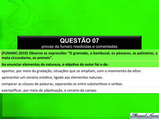 QUESTÃO 07
provas da fumarc resolvidas e comentadas
(FUMARC-­‐2010)	
  Observe	
  as	
  expressões	
  “O	
  gramado,	
  o	
  bambuzal,	
  os	
  pássaros,	
  as	
  palmeiras,	
  a	
  
mata	
  circundante,	
  os	
  animais”.	
  
Ao	
  enunciar	
  elementos	
  da	
  natureza,	
  o	
  objePvo	
  do	
  autor	
  foi	
  o	
  de:	
  
apontar,	
  por	
  meio	
  da	
  gradação,	
  situações	
  que	
  se	
  ampliam,	
  com	
  o	
  movimento	
  do	
  olhar.	
  
apresentar	
  um	
  cenário	
  está%co,	
  ligado	
  aos	
  elementos	
  naturais.	
  
comparar	
  as	
  classes	
  de	
  palavras,	
  separando-­‐as	
  entre	
  substan%vos	
  e	
  verbos.	
  
exempliﬁcar,	
  por	
  meio	
  de	
  adje%vação,	
  o	
  cenário	
  do	
  campo.	
  
 