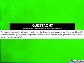 Os	
  elementos	
  apresentados	
  pelo	
  locutor	
  na	
  citação	
  destacada	
  no	
  comando	
  desta	
  questão	
  estão	
  
ordenados	
  numa	
  gradação	
  que	
  sugere	
  distanciamento	
  do	
  interlocutor	
  e	
  generalização.	
  Assinale-­‐
se,	
  pois,	
  a	
  alterna%va	
  “a”.	
  
QUESTÃO 07
provas da fumarc resolvidas e comentadas
 