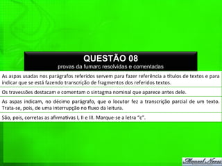 As	
  aspas	
  usadas	
  nos	
  parágrafos	
  referidos	
  servem	
  para	
  fazer	
  referência	
  a	
  qtulos	
  de	
  textos	
  e	
  para	
  
indicar	
  que	
  se	
  está	
  fazendo	
  transcrição	
  de	
  fragmentos	
  dos	
  referidos	
  textos.	
  
QUESTÃO 08
provas da fumarc resolvidas e comentadas
Os	
  travessões	
  destacam	
  e	
  comentam	
  o	
  sintagma	
  nominal	
  que	
  aparece	
  antes	
  dele.	
  
As	
   aspas	
   indicam,	
   no	
   décimo	
   parágrafo,	
   que	
   o	
   locutor	
   fez	
   a	
   transcrição	
   parcial	
   de	
   um	
   texto.	
  
Trata-­‐se,	
  pois,	
  de	
  uma	
  interrupção	
  no	
  ﬂuxo	
  da	
  leitura.	
  
São,	
  pois,	
  corretas	
  as	
  aﬁrma%vas	
  I,	
  II	
  e	
  III.	
  Marque-­‐se	
  a	
  letra	
  “c”.	
  
 