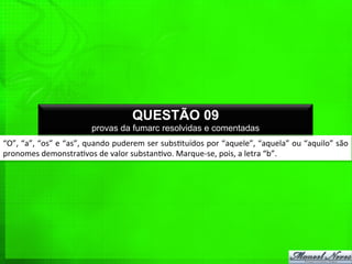 “O”,	
  “a”,	
  “os”	
  e	
  “as”,	
  quando	
  puderem	
  ser	
  subs%tuídos	
  por	
  “aquele”,	
  “aquela”	
  ou	
  “aquilo”	
  são	
  
pronomes	
  demonstra%vos	
  de	
  valor	
  substan%vo.	
  Marque-­‐se,	
  pois,	
  a	
  letra	
  “b”.	
  
QUESTÃO 09
provas da fumarc resolvidas e comentadas
 