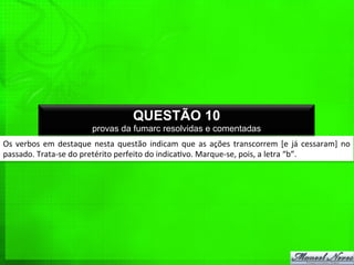 Os	
  verbos	
  em	
  destaque	
  nesta	
  questão	
  indicam	
  que	
  as	
  ações	
  transcorrem	
  [e	
  já	
  cessaram]	
  no	
  
passado.	
  Trata-­‐se	
  do	
  pretérito	
  perfeito	
  do	
  indica%vo.	
  Marque-­‐se,	
  pois,	
  a	
  letra	
  “b”.	
  
QUESTÃO 10
provas da fumarc resolvidas e comentadas
 