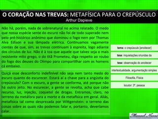 O	
  CORAÇÃO	
  NAS	
  TREVAS:	
  METAFÍSICA	
  PARA	
  O	
  CREPÚSCULO	
  
Arthur Dapieve
Não	
  há,	
  porém,	
  nada	
  de	
  sobrenatural	
  no	
  acima	
  relatado.	
  O	
  medo	
  
que	
  nossa	
  espécie	
  sente	
  do	
  escuro	
  não	
  foi	
  de	
  todo	
  superado	
  nem	
  
pelo	
  pré-­‐histórico	
  anônimo	
  que	
  dominou	
  o	
  fogo	
  nem	
  por	
  Thomas	
  
Alva	
   Edison	
   e	
   sua	
   lâmpada	
   elétrica.	
   Con%nuamos	
   vagamente	
  
cientes	
  de	
  que,	
  sim,	
  as	
  trevas	
  con%nuam	
  à	
  espreita,	
  logo	
  adiante	
  
dos	
  círculos	
  de	
  luz.	
  Não	
  é	
  à	
  toa	
  que	
  aquele	
  que	
  talvez	
  seja	
  o	
  mais	
  
resistente	
  mito	
  grego,	
  o	
  do	
  %tã	
  Prometeu,	
  diga	
  respeito	
  ao	
  roubo	
  
do	
  fogo	
  dos	
  deuses	
  do	
  Olimpo	
  para	
  compar%lhar	
  com	
  os	
  homens	
  
cá	
  embaixo.	
  
tema: o crepúsculo [anoitecer]
tese: inquietações oriundas da
tese: observação do anoitecer
intertextualidade, argumentação simples
Filosofia, Física
locutor: 3ª. pessoa
Quiçá	
  esse	
  desconforto	
  indeﬁnível	
  não	
  seja	
  nem	
  tanto	
  medo	
  do	
  
escuro	
  quanto	
  do	
  escurecer.	
  Estará	
  aí	
  a	
  chave	
  para	
  a	
  angús%a	
  do	
  
crepúsculo?	
  Com	
  o	
  escuro,	
  a	
  gente	
  se	
  conforma,	
  até	
  porque	
  não	
  
há	
   outro	
   jeito.	
   No	
   escurecer,	
   a	
   gente	
   se	
   revolta,	
   acha	
   que	
   cabe	
  
recurso,	
   luz,	
   injeção,	
   coquetel	
   de	
   drogas.	
   Entramos,	
   claro,	
   no	
  
terreno	
  da	
  metáfora	
  para	
  a	
  morte	
  e	
  da	
  metagsica	
  em	
  geral.	
  Aliás,	
  
metagsica	
   tal	
   como	
   desprezada	
   por	
   Wiigenstein:	
   o	
   terreno	
   das	
  
coisas	
  sobre	
  as	
  quais	
  não	
  podemos	
  falar	
  e,	
  portanto,	
  deveríamos	
  
calar.	
  
 