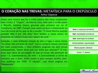 O	
  CORAÇÃO	
  NAS	
  TREVAS:	
  METAFÍSICA	
  PARA	
  O	
  CREPÚSCULO	
  
Arthur Dapieve
Existe	
  uma	
  música	
  que	
  faz	
  a	
  trilha	
  sonora	
  dos	
  meus	
  crepúsculos	
  
mais	
  tristes.	
  É	
  “Virgem”,	
  de	
  Marina	
  Lima,	
  dela	
  com	
  o	
  irmão	
  poeta	
  
e	
   ﬁlósofo,	
   Antônio	
   Cícero,	
   gravada	
   pela	
   primeira	
   vez	
   no	
   LP	
  
homônimo,	
  de	
  1987.	
  Cumpre	
  esse	
  papel	
  porque	
  é	
  exatamente	
  na	
  
hora	
  da	
  morte	
  da	
  luz	
  que	
  se	
  dá	
  a	
  canção:	
  “O	
  Hotel	
  Marina	
  quando	
  
acende/	
   Não	
   é	
   por	
   nós	
   dois/	
   Nem	
   lembra	
   o	
   nosso	
   amor/	
   Os	
  
inocentes	
  do	
  Leblon/	
  Esses	
  nem	
  sabem	
  de	
  você.”	
  
Contudo,	
  o	
  mais	
  brilhante	
  achado	
  da	
  letra	
  é	
  logo	
  o	
  verso	
  inicial,	
  
“as	
  coisas	
  não	
  precisam	
  de	
  você”.	
  Isso	
  é	
  a	
  própria	
  náusea	
  sartriana	
  
em	
  meio	
  comprimido,	
  o	
  falso	
  anqdoto	
  surgindo	
  nos	
  dois	
  versos	
  
subsequentes,	
  “quem	
  disse	
  que	
  eu/	
  %nha	
  que	
  precisar?”	
  O	
  mal-­‐
estar	
  que	
  nasce	
  da	
  percepção	
  de	
  que	
  as	
  coisas	
  não	
  precisam	
  de	
  
você	
   –	
   e,	
   subentende-­‐se,	
   de	
   mim	
   –	
   é	
   precisamente	
   o	
   cerne	
   do	
  
romance	
   que	
   o	
   bom,	
   então	
   jovem	
   e	
   para	
   sempre	
   zarolho	
   Jean-­‐
Paul	
   publicou	
   em	
   1938:	
   “A	
   náusea”,	
   cujo	
   %tulo	
   original	
   era	
  
“Melancolia”.	
  
tema: o crepúsculo [anoitecer]
tese: inquietações oriundas da
tese: observação do anoitecer
intertextualidade, argumentação
Música popular, Literatura
locutor: 1ª. pessoa
 