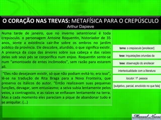 O	
  CORAÇÃO	
  NAS	
  TREVAS:	
  METAFÍSICA	
  PARA	
  O	
  CREPÚSCULO	
  
Arthur Dapieve
Numa	
   tarde	
   de	
   janeiro,	
   que	
   no	
   inverno	
   setentrional	
   é	
   toda	
  
crepúsculo,	
   o	
   personagem	
   Antoine	
   Roquen%n,	
   historiador	
   de	
   35	
  
anos,	
   sente	
   a	
   existência	
   cair-­‐lhe	
   sobre	
   os	
   ombros	
   no	
   jardim	
  
público	
  da	
  província.	
  Ele	
  descobre,	
  aturdido,	
  o	
  que	
  signiﬁca	
  exis%r.	
  
A	
   presença	
   da	
   copa	
   das	
   árvores	
   sobre	
   sua	
   cabeça	
   e	
   das	
   raízes	
  
delas	
  sob	
  seus	
  pés	
  se	
  corporiﬁca	
  num	
  enjoo.	
  Roquen%n	
  sente-­‐se	
  
num	
  “amontoado	
  de	
  entes	
  incômodos”,	
  sem	
  razão	
  para	
  estarem	
  
ali.	
  
	
  “Eles	
  não	
  desejavam	
  exis%r,	
  só	
  que	
  não	
  podiam	
  evitá-­‐lo;	
  era	
  isso”,	
  
lê-­‐se	
   na	
   tradução	
   de	
   Rita	
   Braga	
   para	
   a	
   Nova	
   Fronteira,	
   que	
  
preserva	
   os	
   itálicos	
   do	
   autor.	
   “Então	
   realizavam	
   suas	
   pequenas	
  
funções,	
  devagar,	
  sem	
  entusiasmo;	
  a	
  seiva	
  subia	
  lentamente	
  pelos	
  
veios,	
  a	
  contragosto,	
  e	
  as	
  raízes	
  se	
  enﬁavam	
  lentamente	
  na	
  terra.	
  
Mas	
  a	
  cada	
  momento	
  eles	
  pareciam	
  a	
  pique	
  de	
  abandonar	
  tudo	
  e	
  
se	
  aniquilar.	
  (...)	
  	
  
tema: o crepúsculo [anoitecer]
tese: inquietações oriundas da
tese: observação do anoitecer
intertextualidade com a literatura
locutor: 1ª. pessoa
[subjetivo, parcial, envolvido no que fala]
 