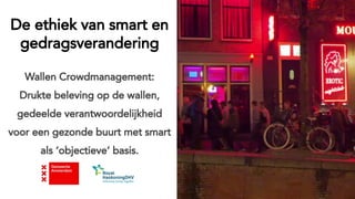 De ethiek van smart en
gedragsverandering
Wallen Crowdmanagement:
Drukte beleving op de wallen,
gedeelde verantwoordelijkheid
voor een gezonde buurt met smart
als ‘objectieve’ basis.
 