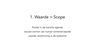 1. Waarde = Scope
Positie in de transitie agenda
nieuwe vormen van human centered waarde
waarde verschuiving in de toekomst
 