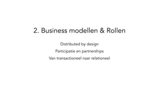 2. Business modellen & Rollen
Distributed by design
Participatie en partnerships
Van transactioneel naar relationeel
 