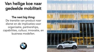 Van heilige koe naar
gedeelde mobiliteit
The next big thing:
De transitie van product naar
dienst en de implicaties voor
organisatie, partnerships,
capabilities, cultuur, innovatie, en
business modellen.
 
