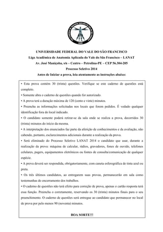 UNIVERSIDADE FEDERAL DO VALE DO SÃO FRANCISCO 
Liga Acadêmica de Anatomia Aplicada do Vale do São Francisco – LANAT 
Av. José Maniçoba, s∕n – Centro – Petrolina-PE – CEP 56.304-205 
Processo Seletivo 2014 
Antes de Iniciar a prova, leia atentamente as instruções abaixo: 
• Esta prova contém 30 (trinta) questões. Verifique se este caderno de questões está completo. 
• Somente abra o caderno de questões quando for autorizado. 
• A prova terá a duração máxima de 120 (cento e vinte) minutos. 
• Preencha as informações solicitadas nos locais que forem pedidos. É vedado qualquer identificação fora do local indicado. 
• O candidato somente poderá retirar-se da sala onde se realiza a prova, decorridos 30 (trinta) minutos do início da mesma. 
• A interpretação dos enunciados faz parte da aferição de conhecimentos e da avaliação, não cabendo, portanto, esclarecimentos adicionais durante a realização da prova. 
• Será eliminado do Processo Seletivo LANAT 2014 o candidato que usar, durante a realização da prova: máquina de calcular, rádios, gravadores, fones de ouvido, telefones celulares, pagers, equipamentos eletrônicos ou fontes de consulta/comunicação de qualquer espécie. 
• A prova deverá ser respondida, obrigatoriamente, com caneta esferográfica de tinta azul ou preta. 
• Os três últimos candidatos, ao entregarem suas provas, permanecerão em sala como testemunhas do encerramento dos trabalhos. 
• O caderno de questões não terá efeito para correção de prova, apenas o cartão resposta terá essa função. Preencha o corretamente, reservando os 30 (trinta) minutos finais para o seu preenchimento. O caderno de questões será entregue ao candidato que permanecer no local de prova por pelo menos 90 (noventa) minutos. 
BOA SORTE!!!  